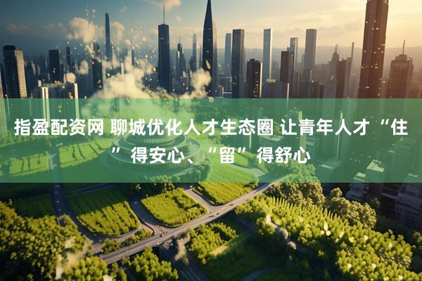 指盈配资网 聊城优化人才生态圈 让青年人才 “住” 得安心、“留” 得舒心
