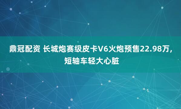 鼎冠配资 长城炮赛级皮卡V6火炮预售22.98万, 短轴车轻大心脏