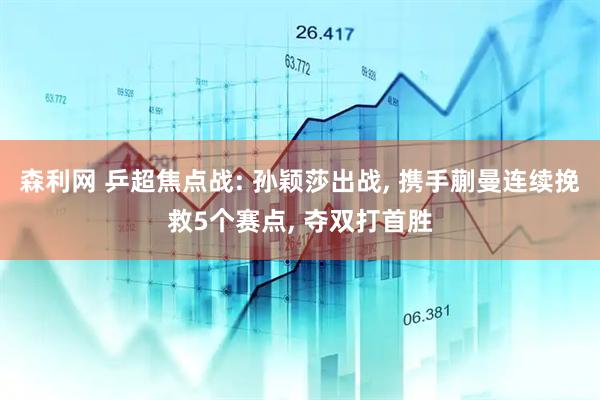 森利网 乒超焦点战: 孙颖莎出战, 携手蒯曼连续挽救5个赛点, 夺双打首胜