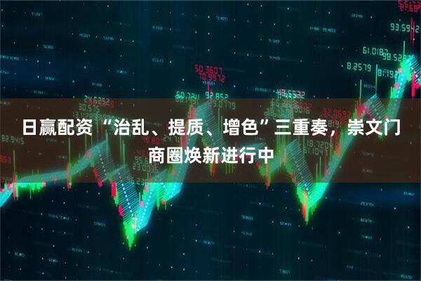 日赢配资 “治乱、提质、增色”三重奏，崇文门商圈焕新进行中