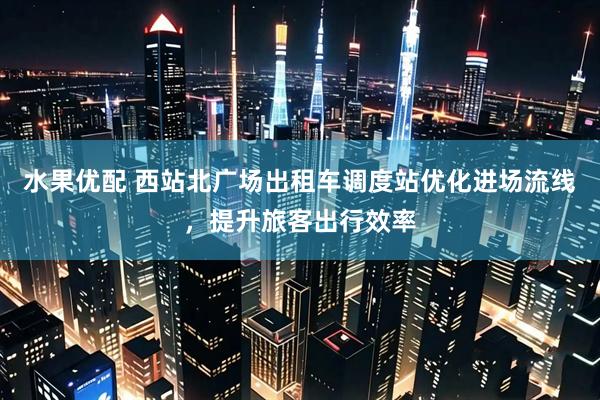 水果优配 西站北广场出租车调度站优化进场流线，提升旅客出行效率