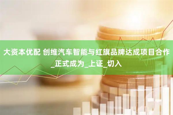 大资本优配 创维汽车智能与红旗品牌达成项目合作_正式成为_上证_切入