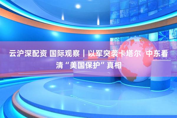 云沪深配资 国际观察｜以军突袭卡塔尔  中东看清“美国保护”真相
