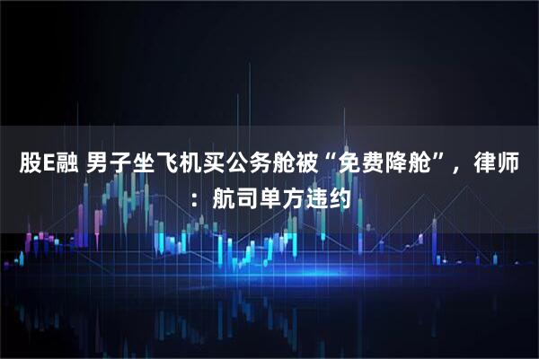 股E融 男子坐飞机买公务舱被“免费降舱”，律师：航司单方违约