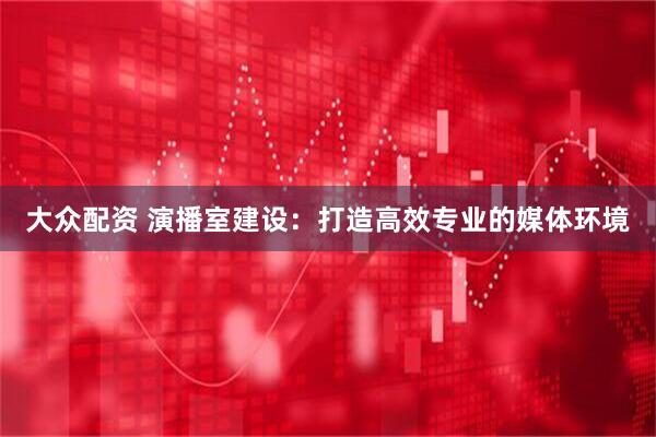 大众配资 演播室建设：打造高效专业的媒体环境