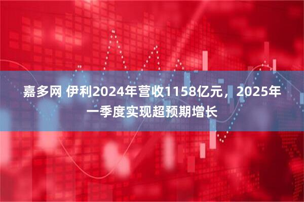 嘉多网 伊利2024年营收1158亿元，2025年一季度实现超预期增长