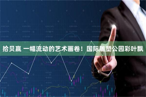 拾贝赢 一幅流动的艺术画卷！国际雕塑公园彩叶飘