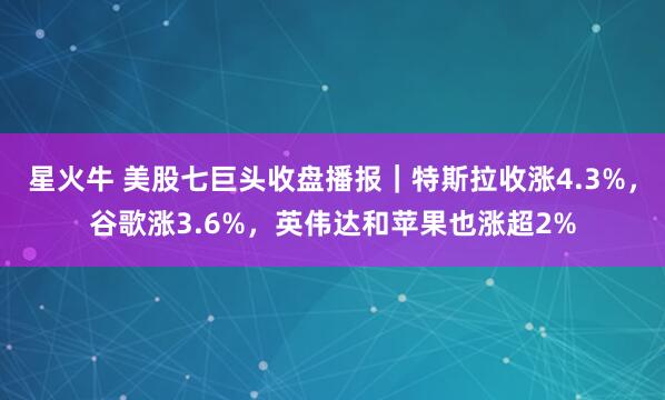 星火牛 美股七巨头收盘播报｜特斯拉收涨4.3%，谷歌涨3.6%，英伟达和苹果也涨超2%