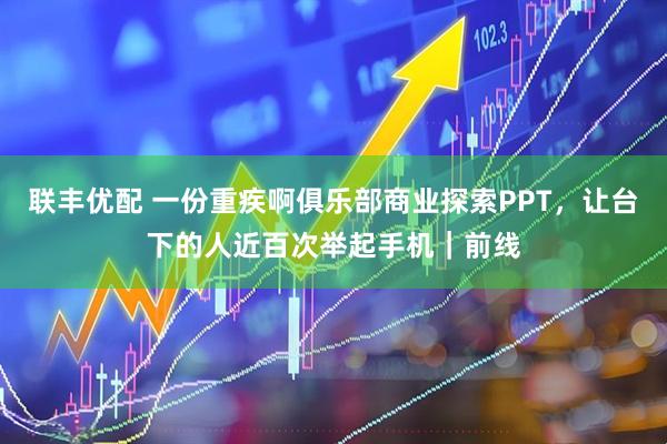 联丰优配 一份重疾啊俱乐部商业探索PPT，让台下的人近百次举起手机｜前线