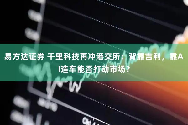 易方达证券 千里科技再冲港交所：背靠吉利，靠AI造车能否打动市场？